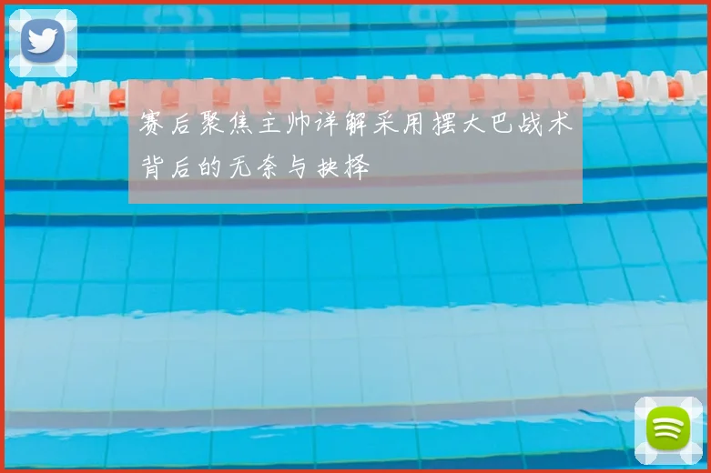 赛后聚焦主帅详解采用摆大巴战术背后的无奈与抉择